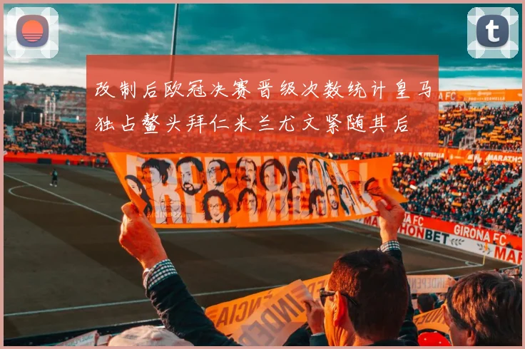 改制后欧冠决赛晋级次数统计皇马独占鳌头拜仁米兰尤文紧随其后