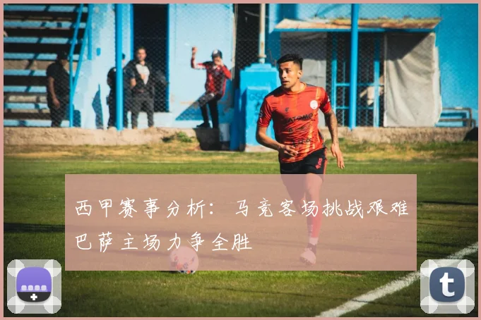西甲赛事分析：马竞客场挑战艰难巴萨主场力争全胜