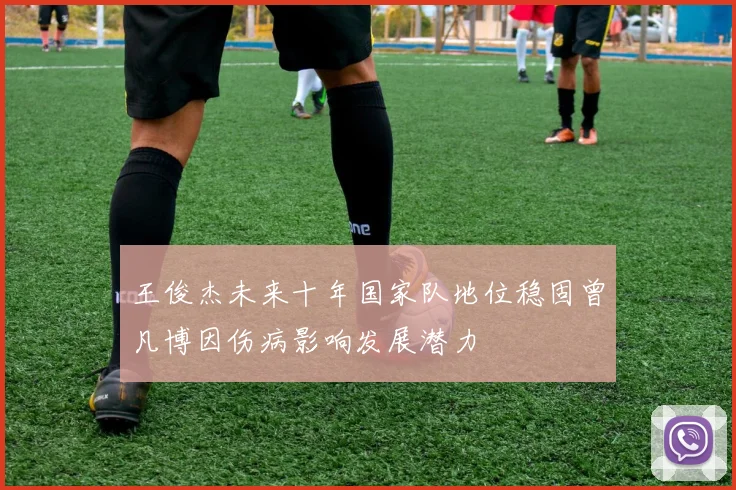 王俊杰未来十年国家队地位稳固曾凡博因伤病影响发展潜力