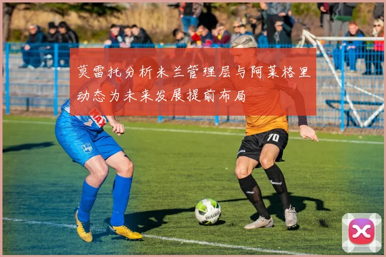 莫雷托分析米兰管理层与阿莱格里动态为未来发展提前布局