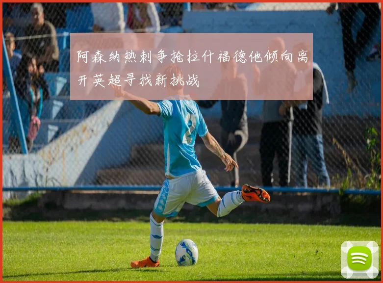阿森纳热刺争抢拉什福德他倾向离开英超寻找新挑战