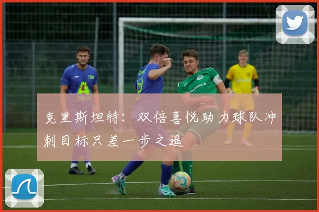 克里斯坦特：双倍喜悦助力球队冲刺目标只差一步之遥