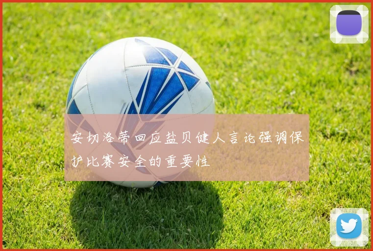 安切洛蒂回应盐贝健人言论强调保护比赛安全的重要性