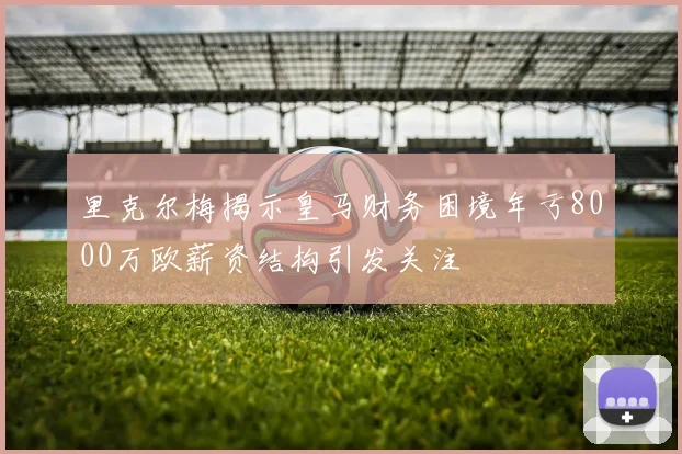 里克尔梅揭示皇马财务困境年亏8000万欧薪资结构引发关注